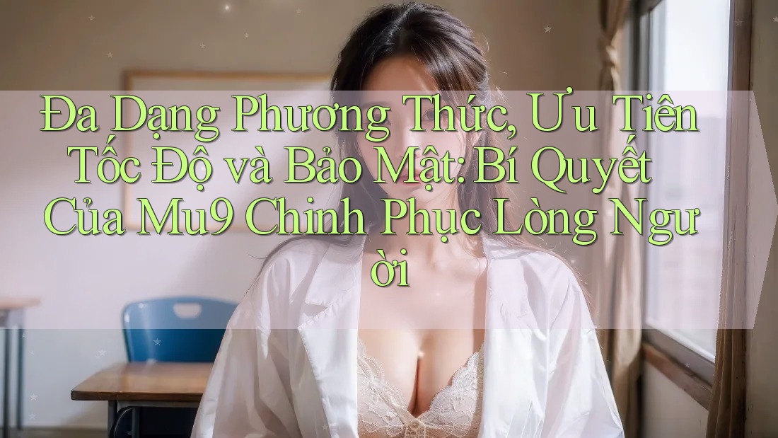 Đa Dạng Phương Thức, Ưu Tiên Tốc Độ và Bảo Mật: Bí Quyết Của Mu9 Chinh Phục Lòng Người