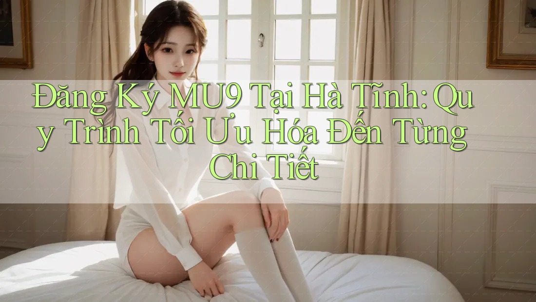 Đăng Ký MU9 Tại Hà Tĩnh: Quy Trình Tối Ưu Hóa Đến Từng Chi Tiết