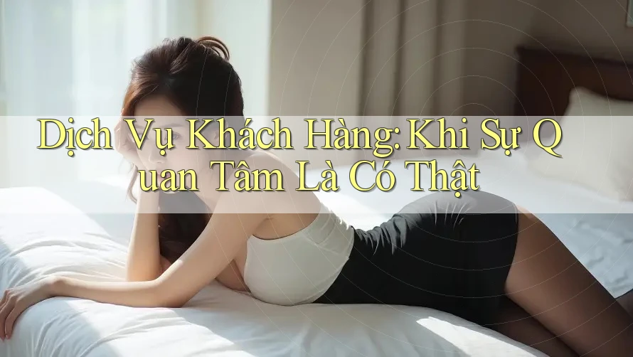 Dịch Vụ Khách Hàng: Khi Sự Quan Tâm Là Có Thật