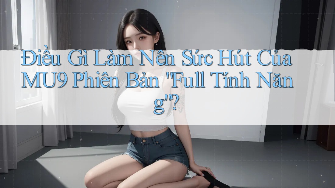 Điều Gì Làm Nên Sức Hút Của MU9 Phiên Bản “Full Tính Năng”?