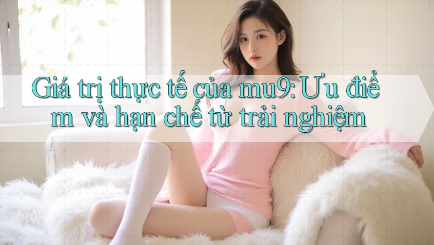 Giá trị thực tế của mu9: Ưu điểm và hạn chế từ trải nghiệm