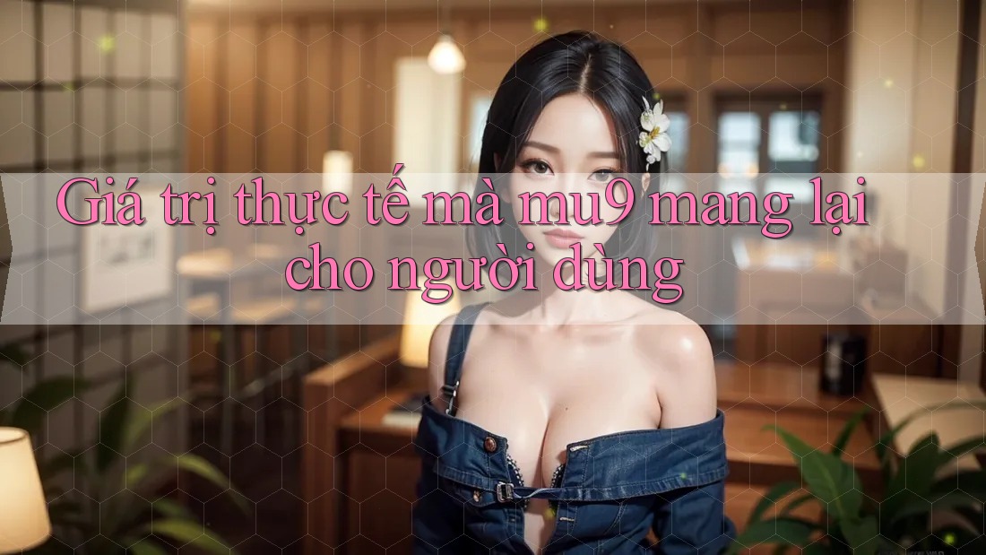 Giá trị thực tế mà mu9 mang lại cho người dùng Giá trị thực tế mà mu9 mang lại cho người dùng