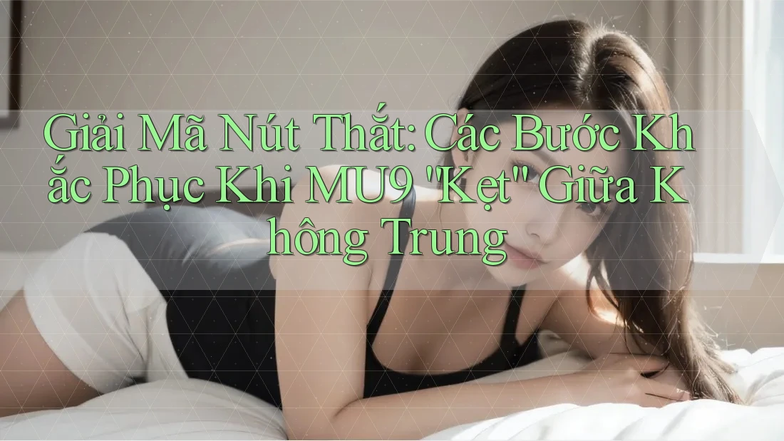 Giải Mã Nút Thắt: Các Bước Khắc Phục Khi MU9 “Kẹt” Giữa Không Trung