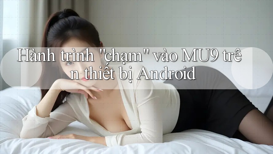 Hành trình “chạm” vào MU9 trên thiết bị Android