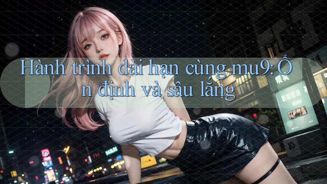 Hành trình dài hạn cùng mu9: Ổn định và sâu lắng