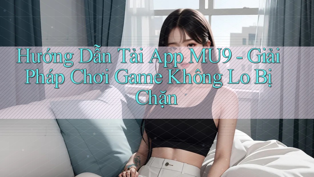 Hướng Dẫn Tải App MU9 - Giải Pháp Chơi Game Không Lo Bị Chặn