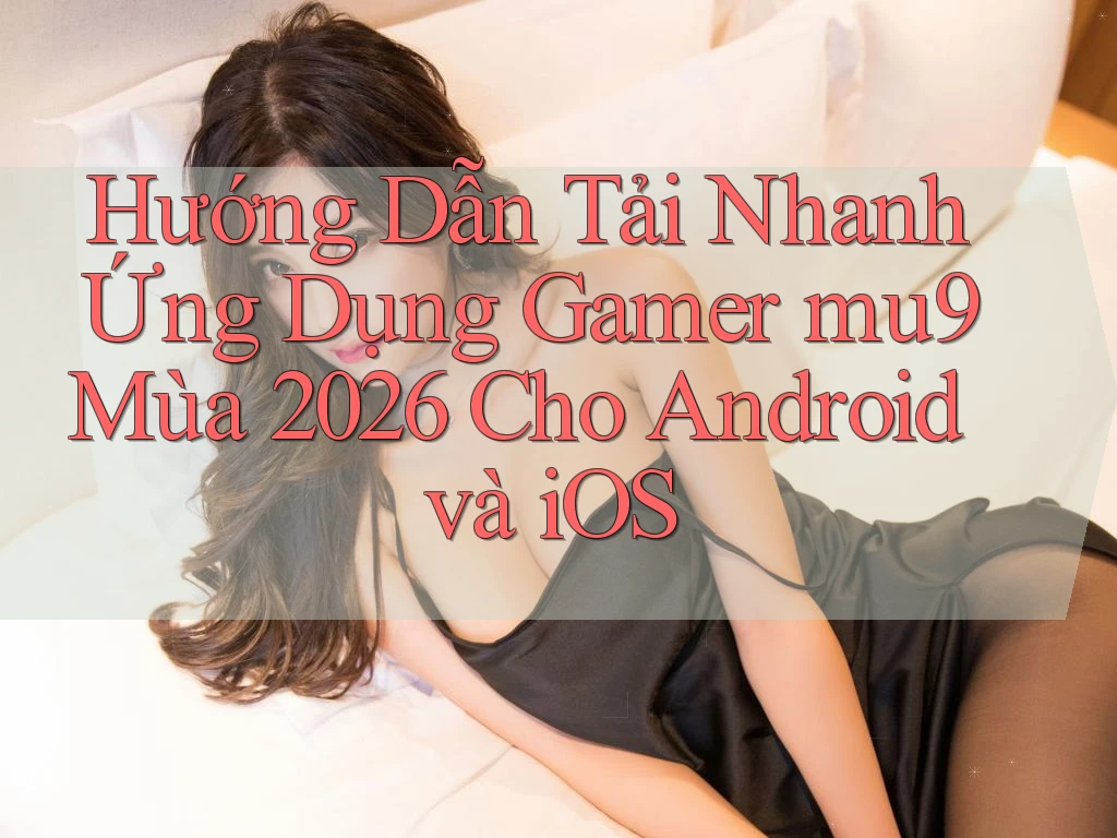 Hướng Dẫn Tải Nhanh Ứng Dụng Gamer mu9 Mùa 2026 Cho Android và iOS
