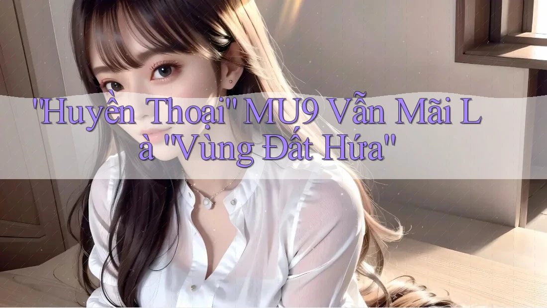 “Huyền Thoại” MU9 Vẫn Mãi Là “Vùng Đất Hứa”