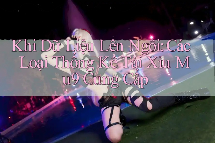 Khi Dữ Liệu Lên Ngôi: Các Loại Thống Kê Tài Xỉu Mu9 Cung Cấp