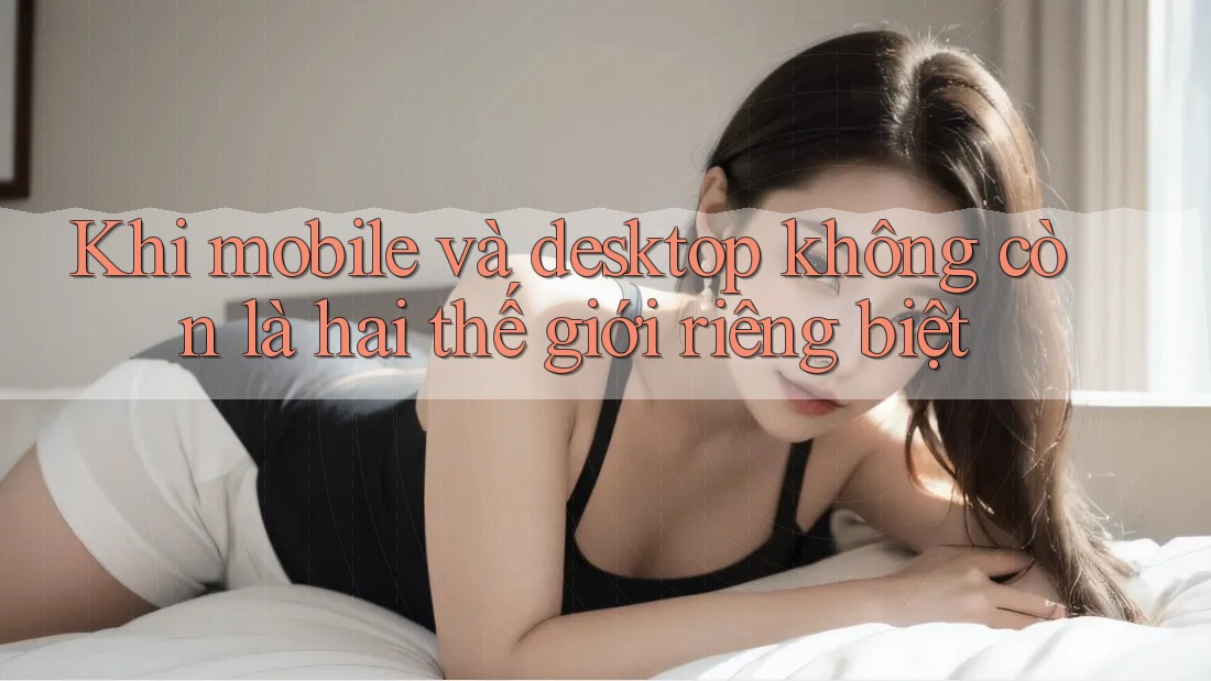 Khi mobile và desktop không còn là hai thế giới riêng biệt Khi mobile và desktop không còn là hai thế giới riêng biệt