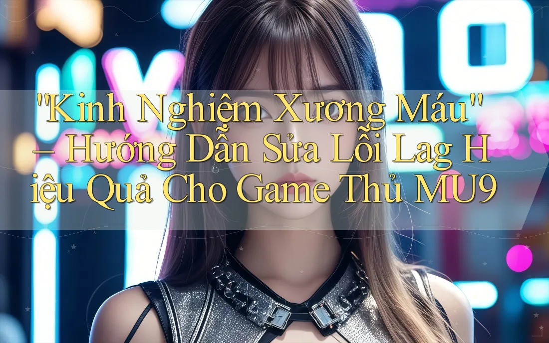 “Kinh Nghiệm Xương Máu” – Hướng Dẫn Sửa Lỗi Lag Hiệu Quả Cho Game Thủ MU9