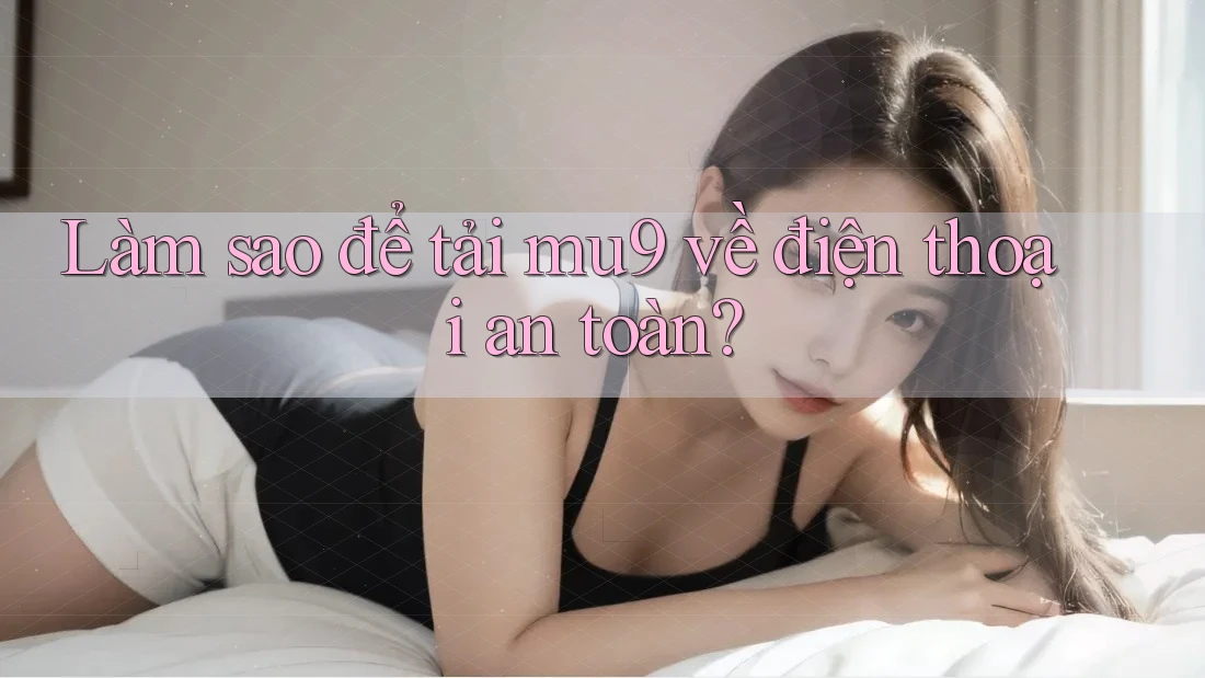 Làm sao để tải mu9 về điện thoại an toàn?
