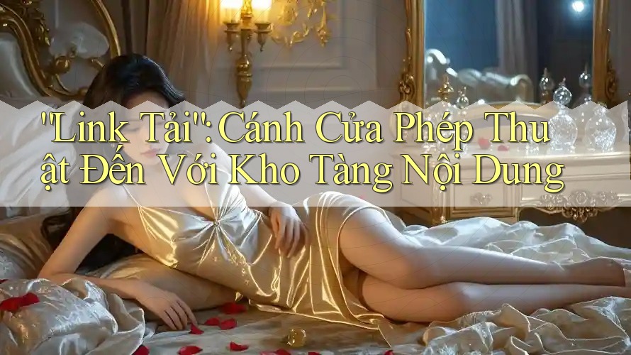 “Link Tải”: Cánh Cửa Phép Thuật Đến Với Kho Tàng Nội Dung