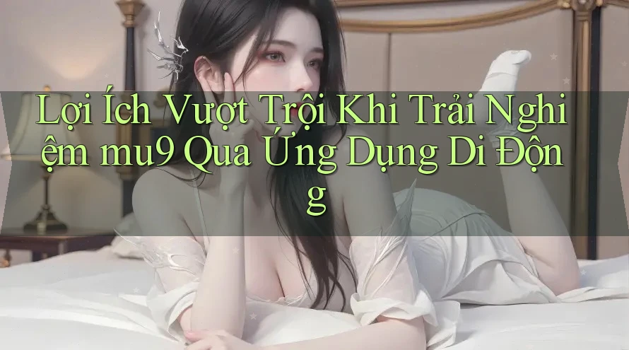 Lợi Ích Vượt Trội Khi Trải Nghiệm mu9 Qua Ứng Dụng Di Động