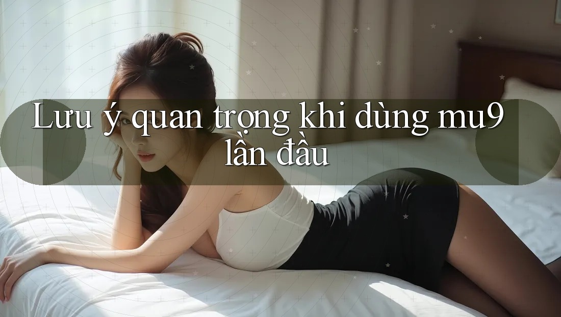 Lưu ý quan trọng khi dùng mu9 lần đầu