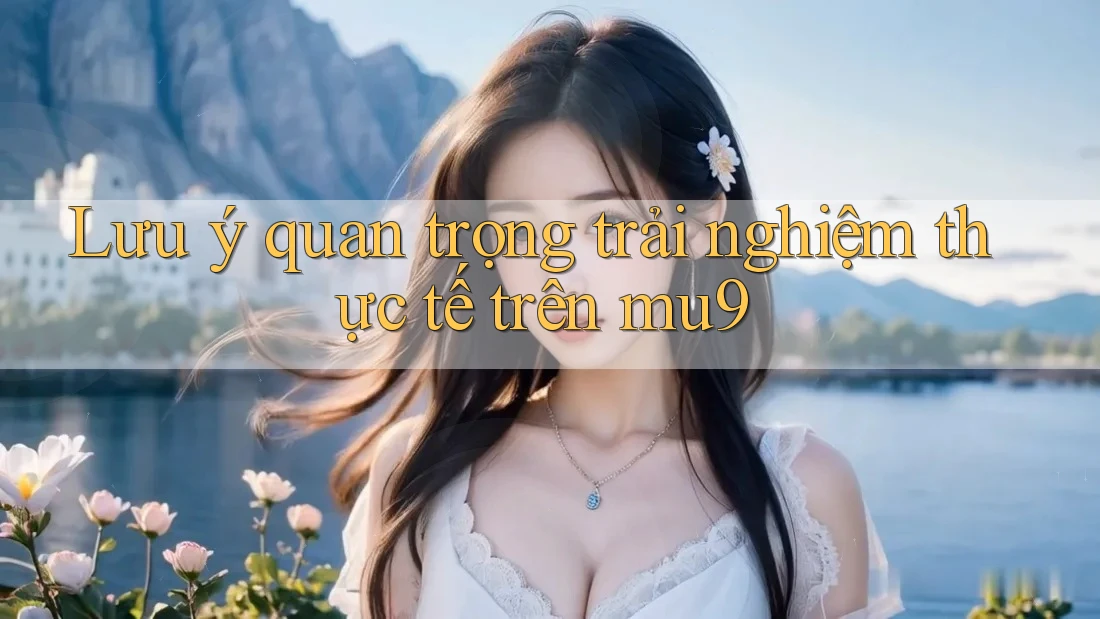 Lưu ý quan trọng trải nghiệm thực tế trên mu9