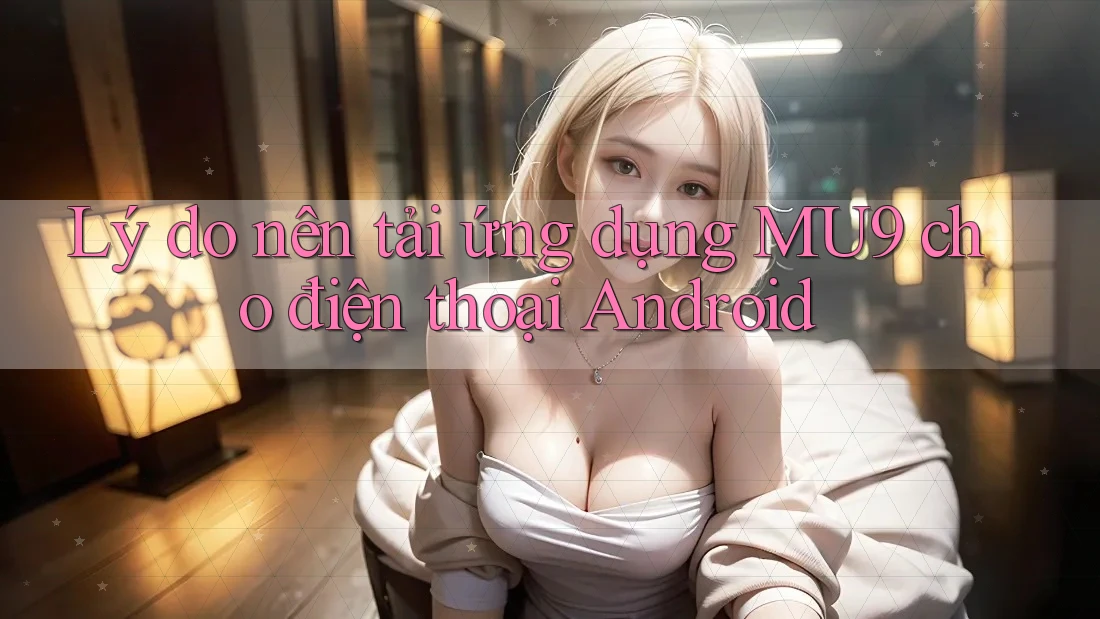 Lý do nên tải ứng dụng MU9 cho điện thoại Android