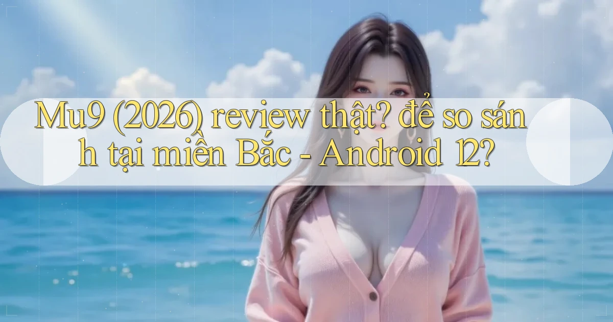 Mu9 (2026) review thật để so sánh tại miền Bắc   Android 12