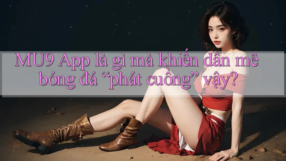 MU9 App là gì mà khiến dân mê bóng đá “phát cuồng” vậy?