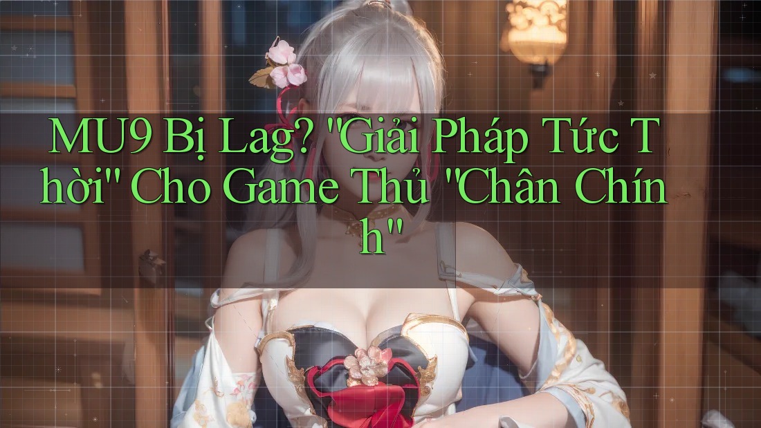 MU9 Bị Lag? “Giải Pháp Tức Thời” Cho Game Thủ “Chân Chính”