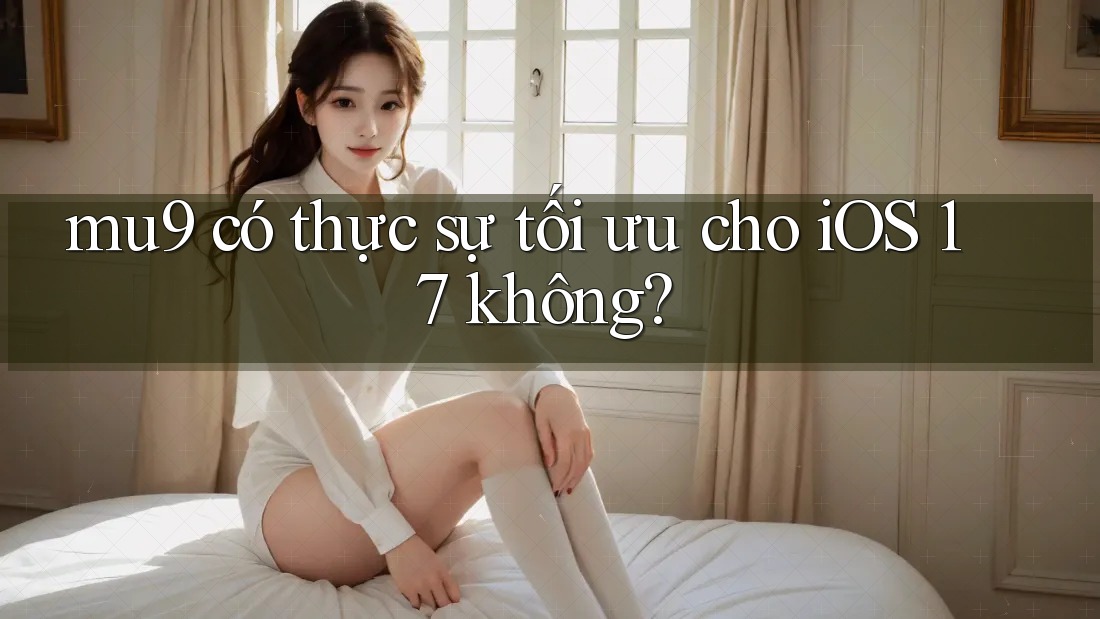 mu9 có thực sự tối ưu cho iOS 17 không?