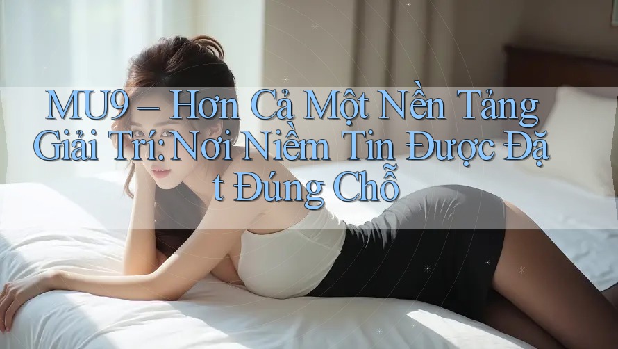 MU9 – Hơn Cả Một Nền Tảng Giải Trí: Nơi Niềm Tin Được Đặt Đúng Chỗ