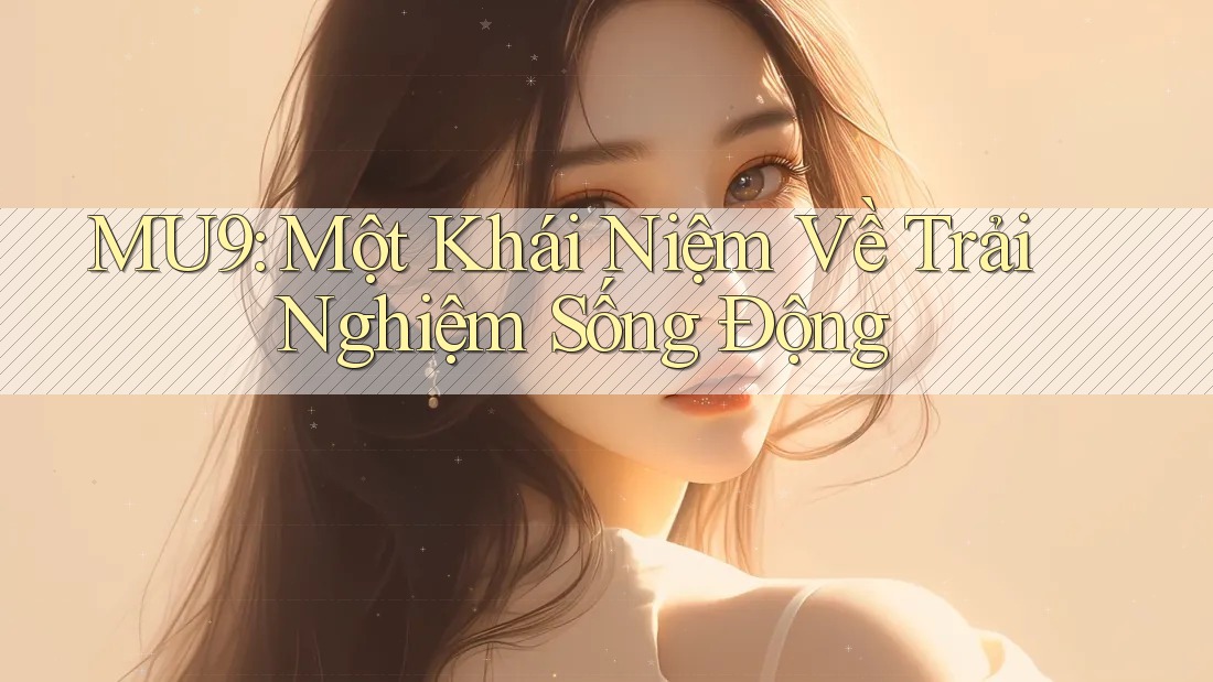 MU9: Một Khái Niệm Về Trải Nghiệm Sống Động