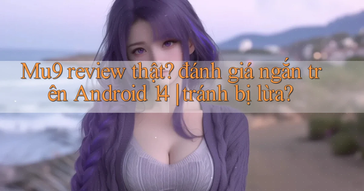 Mu9 review thật đánh giá ngắn trên Android 14 tránh bị lừa