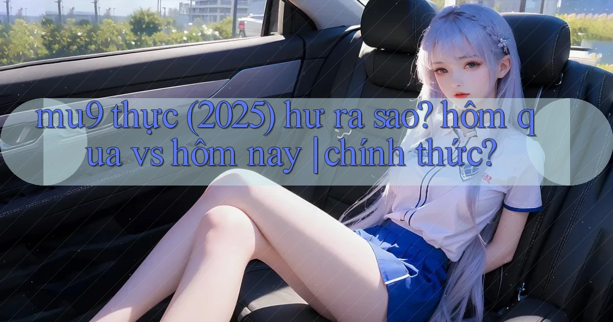 mu9 thực (2025) hư ra sao hôm qua vs hôm nay chính thức