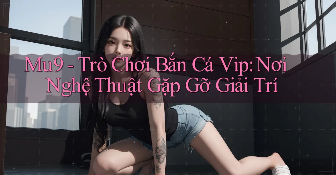 Mu9 - Trò Chơi Bắn Cá Vip: Nơi Nghệ Thuật Gặp Gỡ Giải Trí