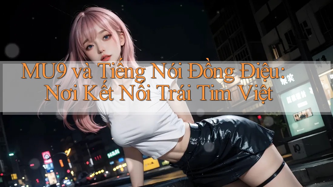 MU9 và Tiếng Nói Đồng Điệu: Nơi Kết Nối Trái Tim Việt