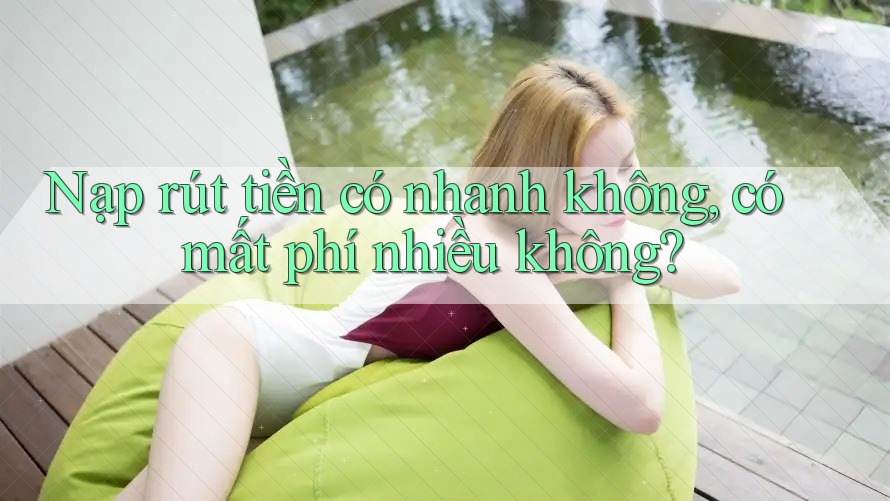 Nạp rút tiền có nhanh không? Có mất phí nhiều không?