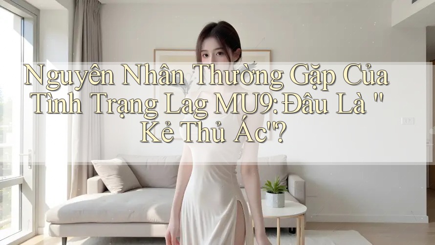 Nguyên Nhân Thường Gặp Của Tình Trạng Lag MU9: Đâu Là “Kẻ Thủ Ác”?