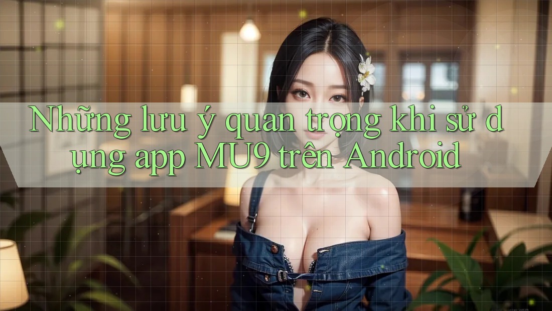 Những lưu ý quan trọng khi sử dụng app MU9 trên Android