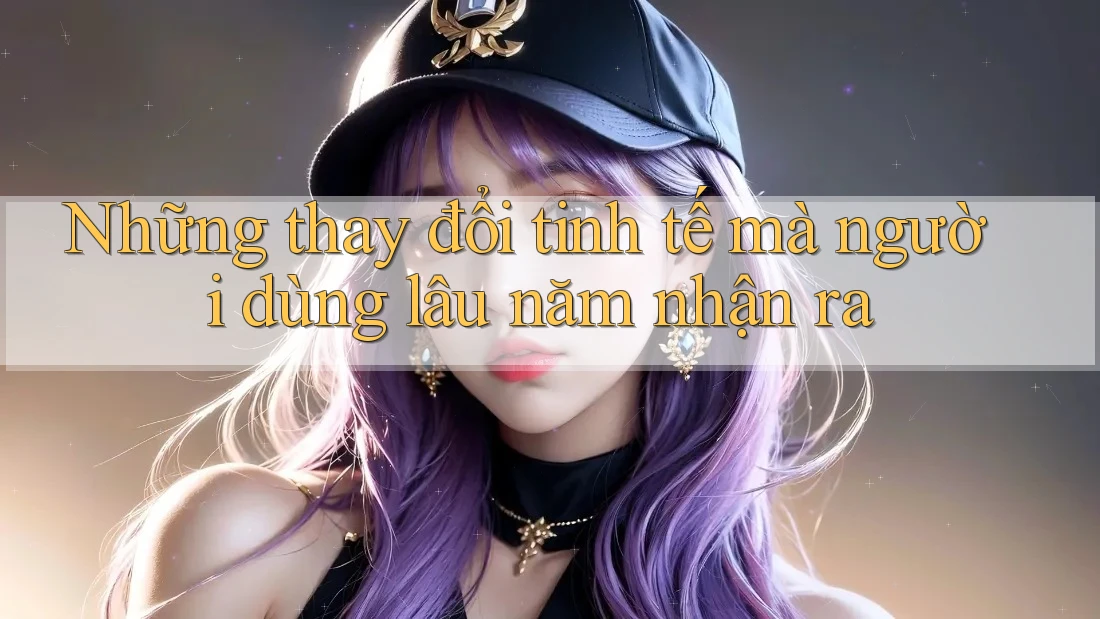 Những thay đổi tinh tế mà người dùng lâu năm nhận ra