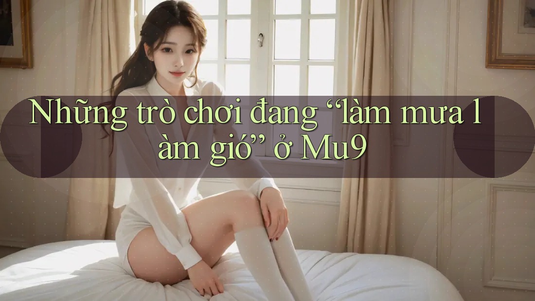 Những trò chơi đang “làm mưa làm gió” ở Mu9