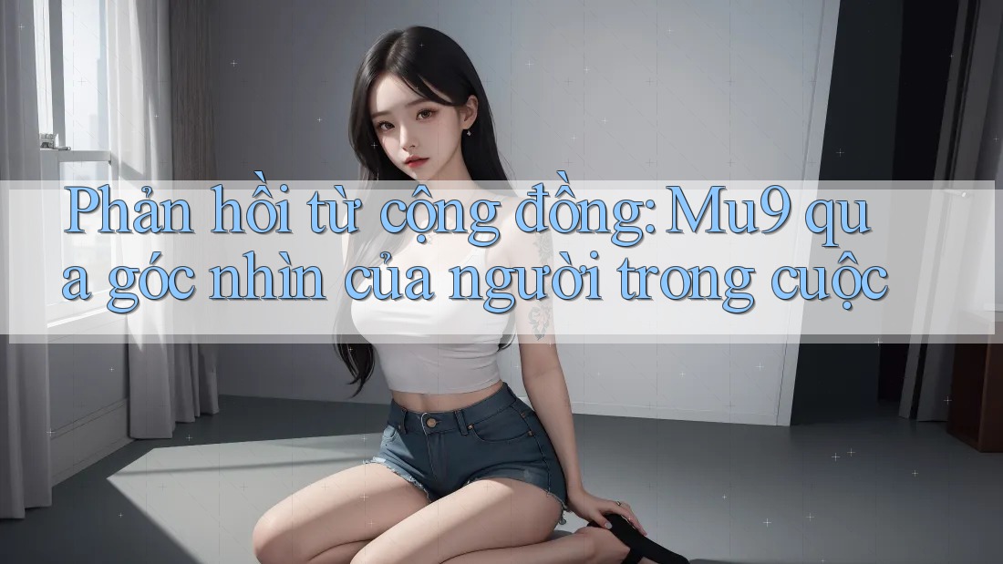 Phản hồi từ cộng đồng: Mu9 qua góc nhìn của người trong cuộc