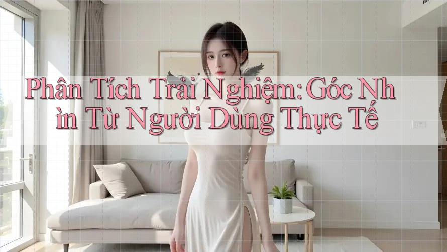 Phân Tích Trải Nghiệm: Góc Nhìn Từ Người Dùng Thực Tế