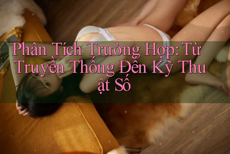Phân Tích Trường Hợp: Từ Truyền Thống Đến Kỹ Thuật Số