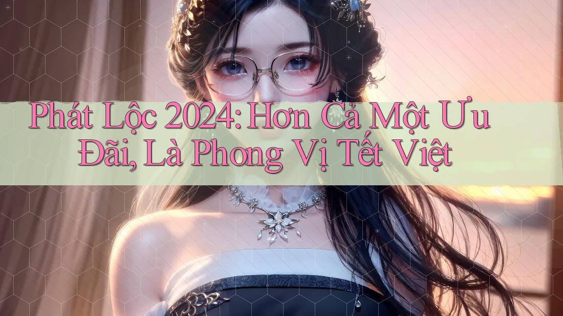 Phát Lộc 2024: Hơn Cả Một Ưu Đãi, Là Phong Vị Tết Việt