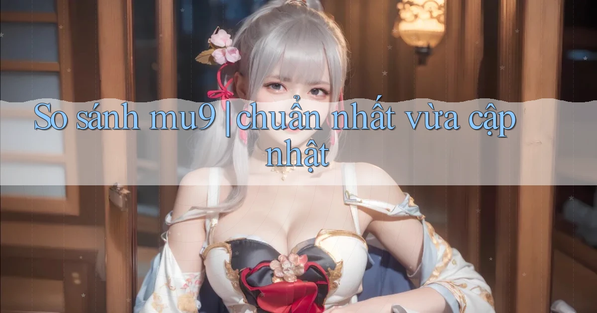 So sánh mu9 chuẩn nhất vừa cập nhật