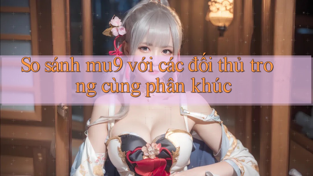 So sánh mu9 với các đối thủ trong cùng phân khúc