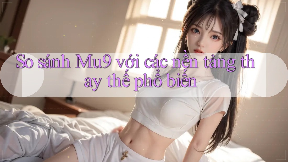 So sánh mu9 với các nền tảng thay thế phổ biến