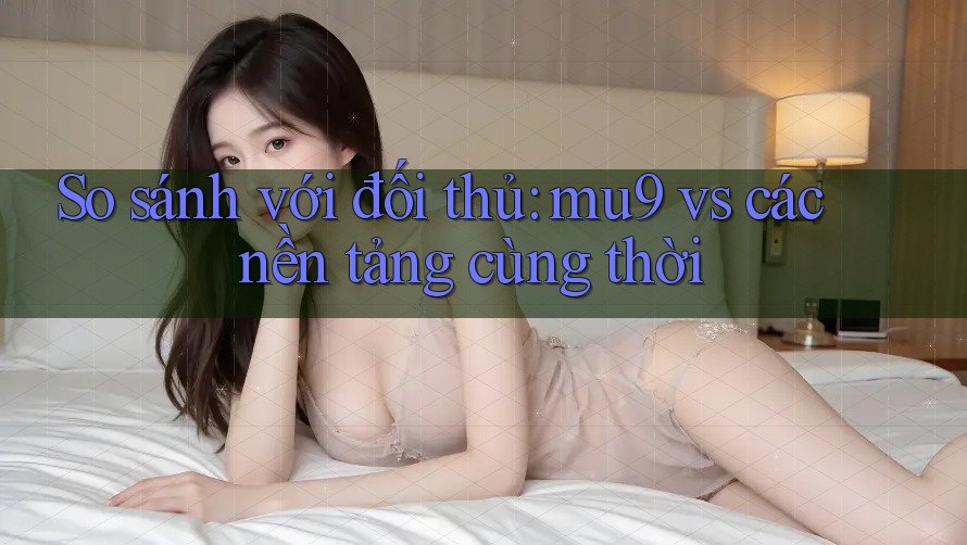 So sánh với đối thủ: mu9 vs các nền tảng cùng thời