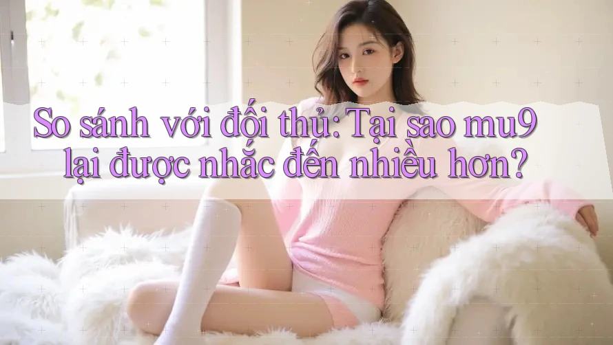 So sánh với đối thủ: Tại sao mu9 lại được nhắc đến nhiều hơn?