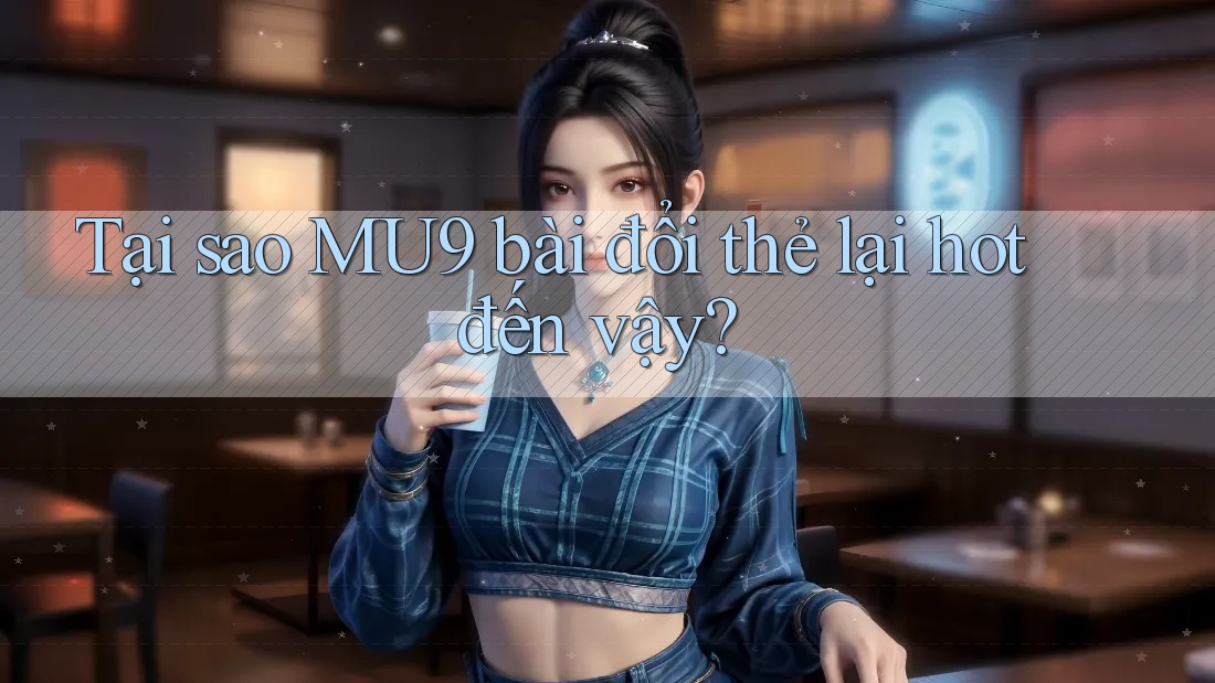Tại sao MU9 bài đổi thẻ lại hot đến vậy?
