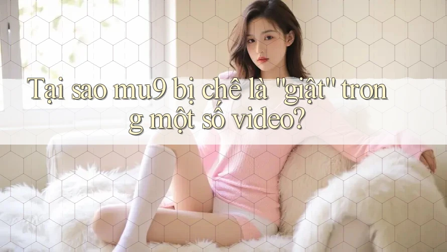 Tại sao mu9 bị chê là “giật” trong một số video?