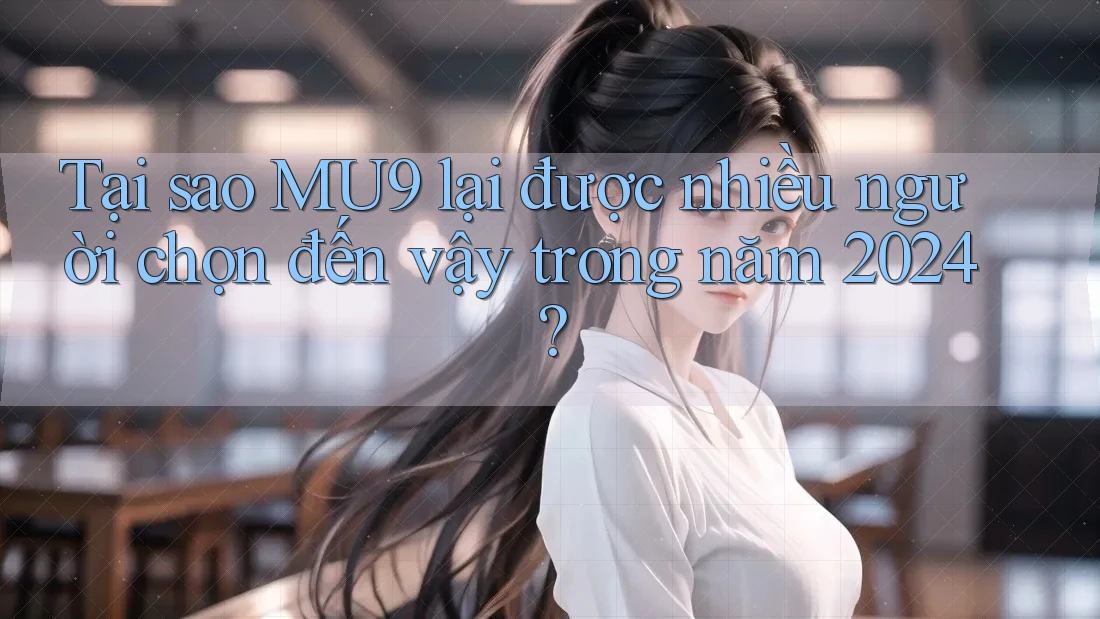 Tại sao MU9 lại được nhiều người chọn đến vậy trong năm 2024?