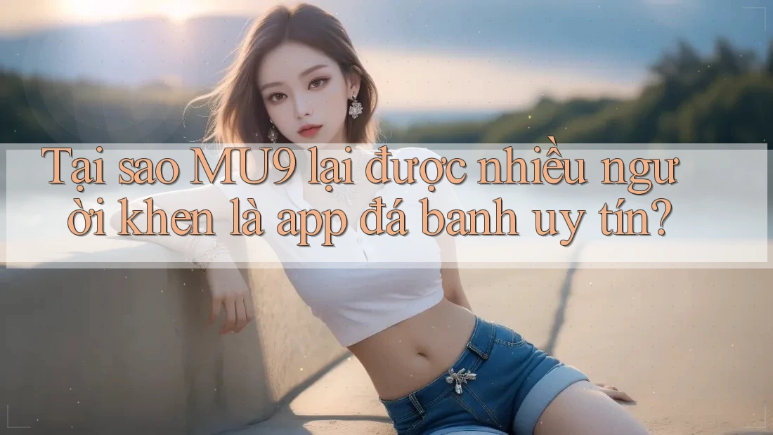 Tại sao MU9 lại được nhiều người khen là app đá banh uy tín?