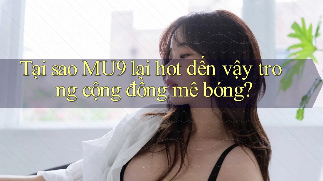 Tại sao MU9 lại hot đến vậy trong cộng đồng mê bóng?